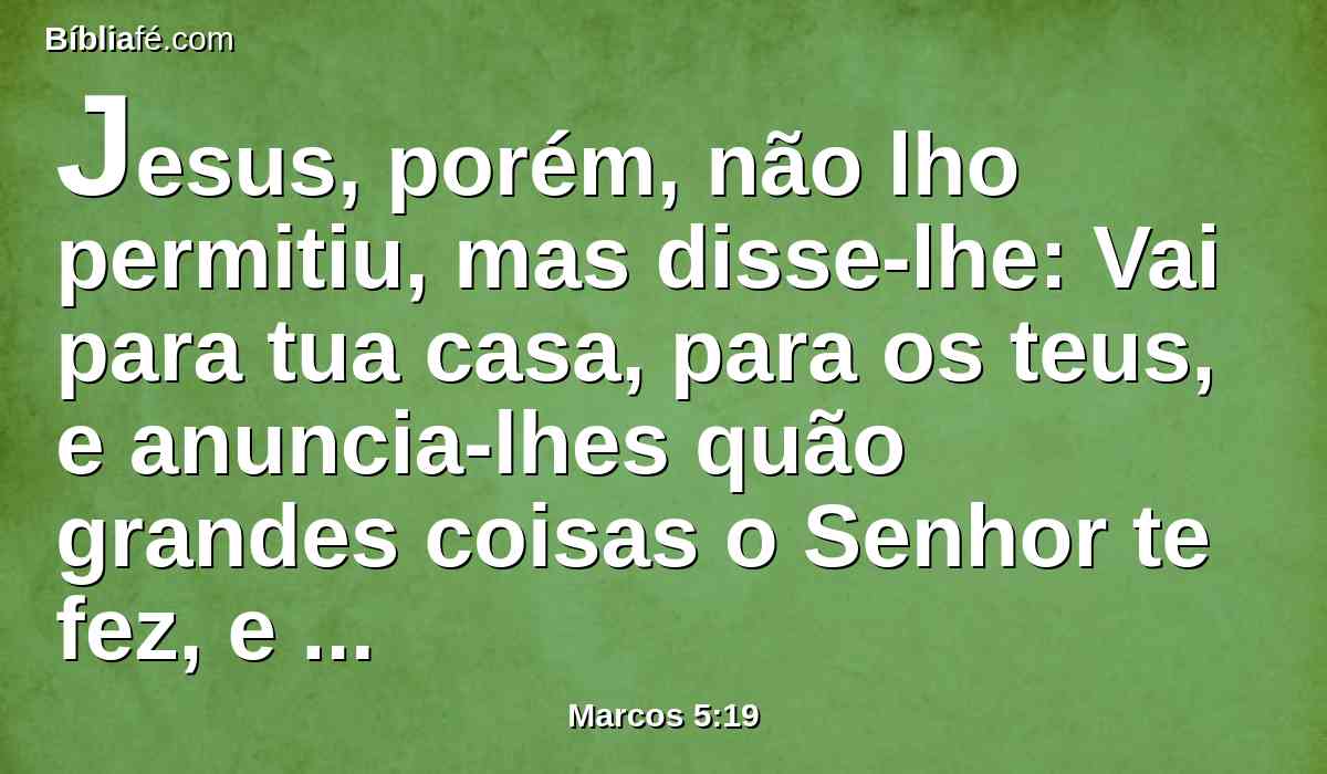 Jesus, porém, não lho permitiu, mas disse-lhe: Vai para tua casa, para os teus, e anuncia-lhes quão grandes coisas o Senhor te fez, e como teve misericórdia de ti.