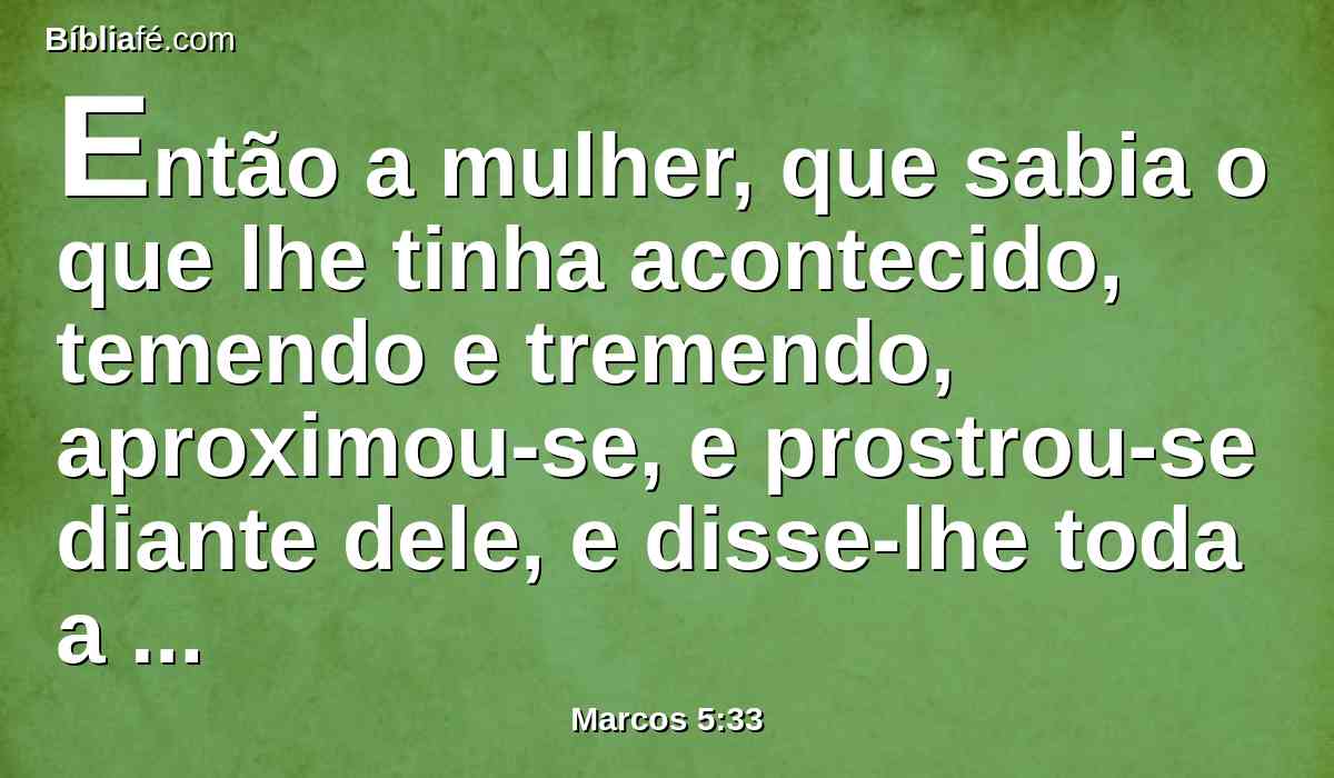 Então a mulher, que sabia o que lhe tinha acontecido, temendo e tremendo, aproximou-se, e prostrou-se diante dele, e disse-lhe toda a verdade.