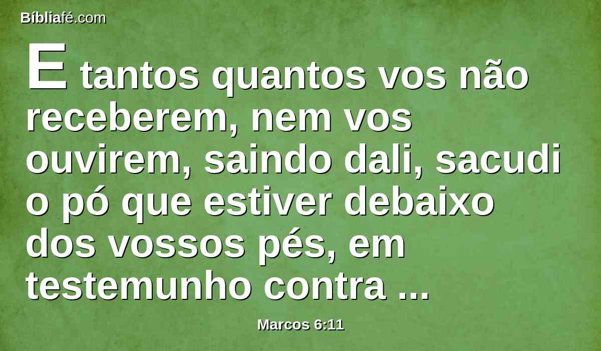 E tantos quantos vos não receberem, nem vos ouvirem, saindo dali, sacudi o pó que estiver debaixo dos vossos pés, em testemunho contra eles. Em verdade vos digo que haverá mais tolerância no dia de juízo para Sodoma e Gomorra, do que para os daquela cidade.