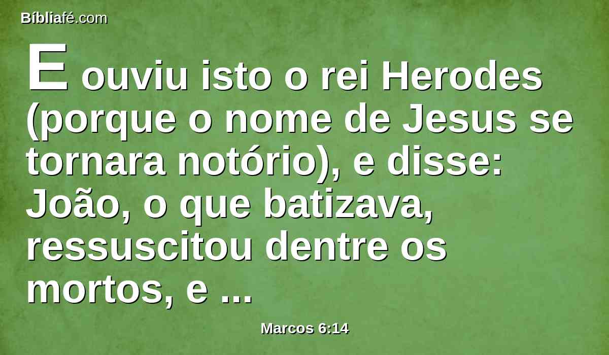 E ouviu isto o rei Herodes (porque o nome de Jesus se tornara notório), e disse: João, o que batizava, ressuscitou dentre os mortos, e por isso estas maravilhas operam nele.