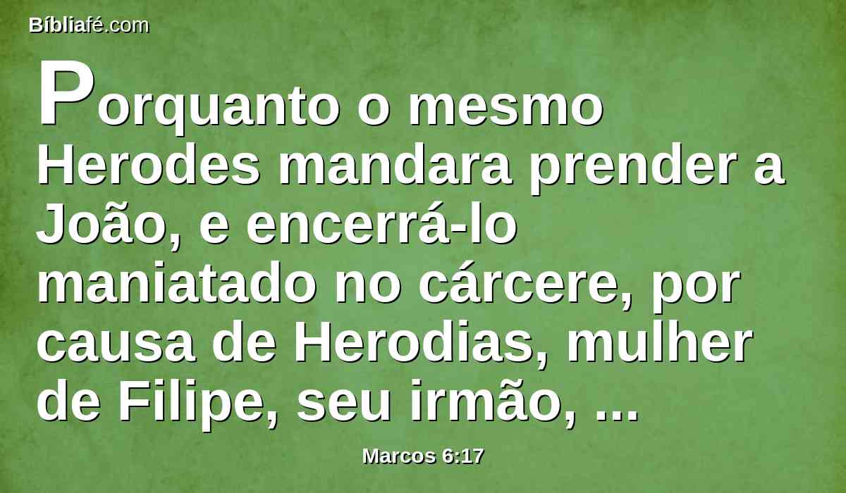 Porquanto o mesmo Herodes mandara prender a João, e encerrá-lo maniatado no cárcere, por causa de Herodias, mulher de Filipe, seu irmão, porquanto tinha casado com ela.