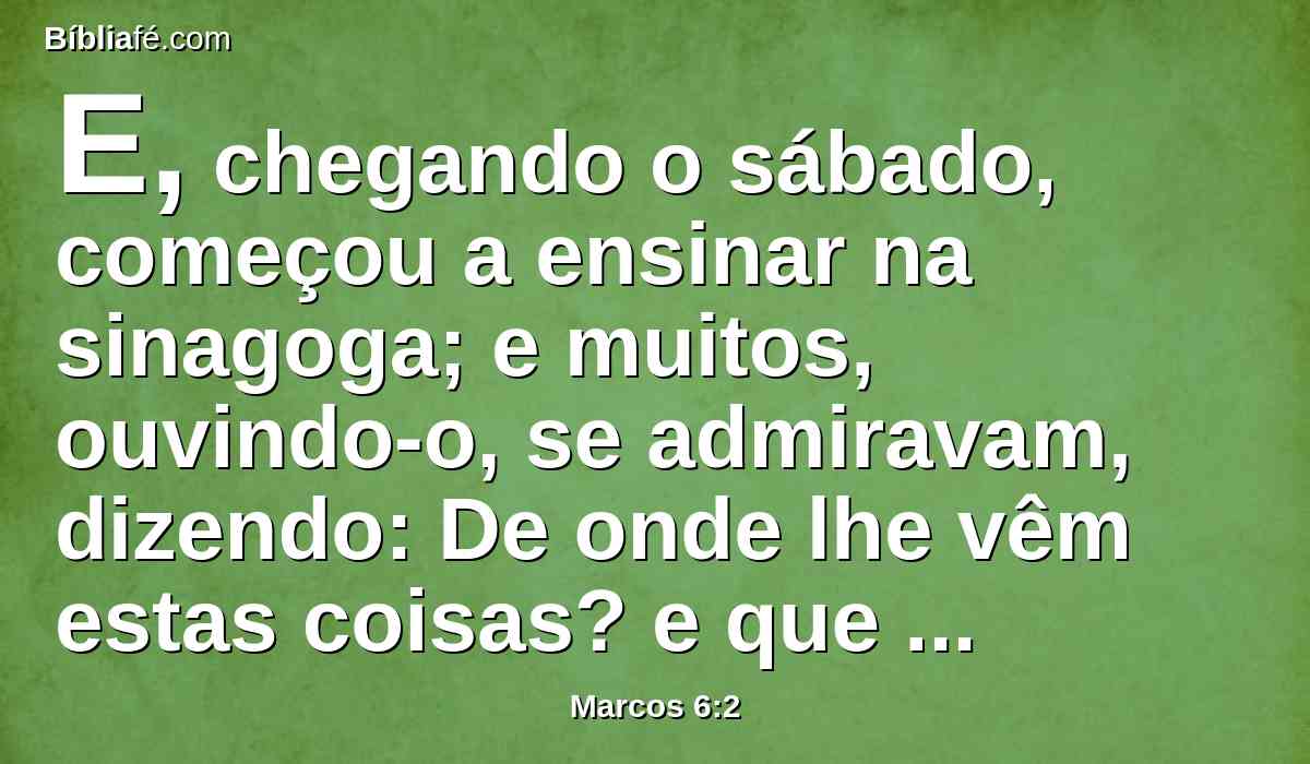 E, chegando o sábado, começou a ensinar na sinagoga; e muitos, ouvindo-o, se admiravam, dizendo: De onde lhe vêm estas coisas? e que sabedoria é esta que lhe foi dada? e como se fazem tais maravilhas por suas mãos?