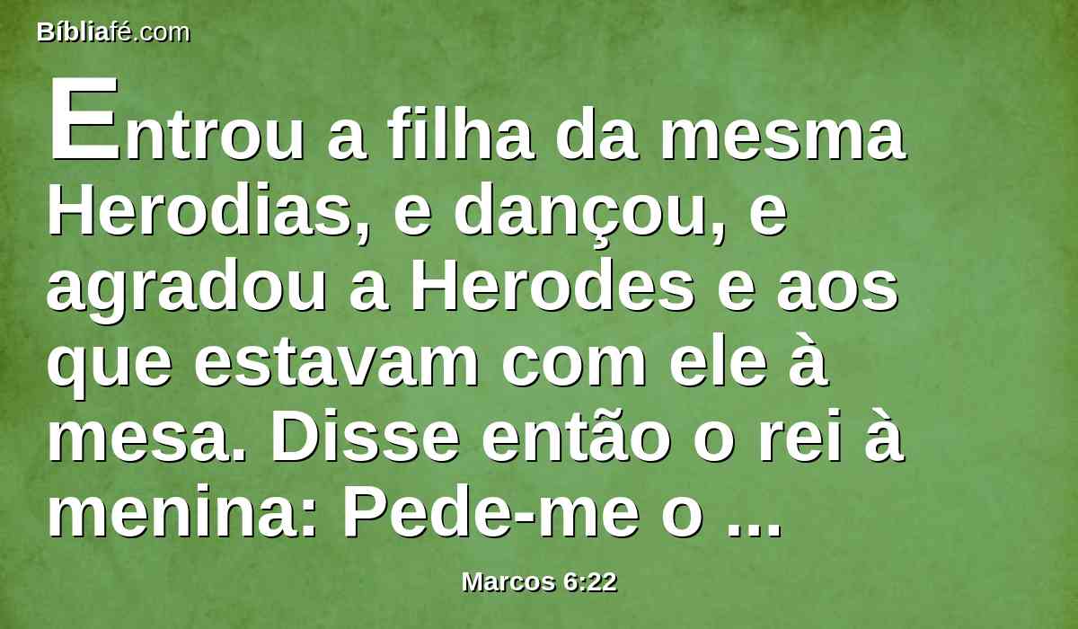 Entrou a filha da mesma Herodias, e dançou, e agradou a Herodes e aos que estavam com ele à mesa. Disse então o rei à menina: Pede-me o que quiseres, e eu to darei.