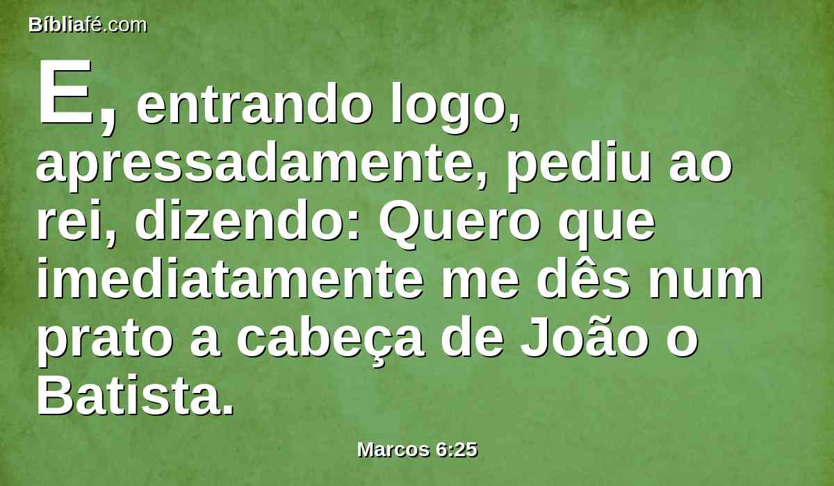 E, entrando logo, apressadamente, pediu ao rei, dizendo: Quero que imediatamente me dês num prato a cabeça de João o Batista.