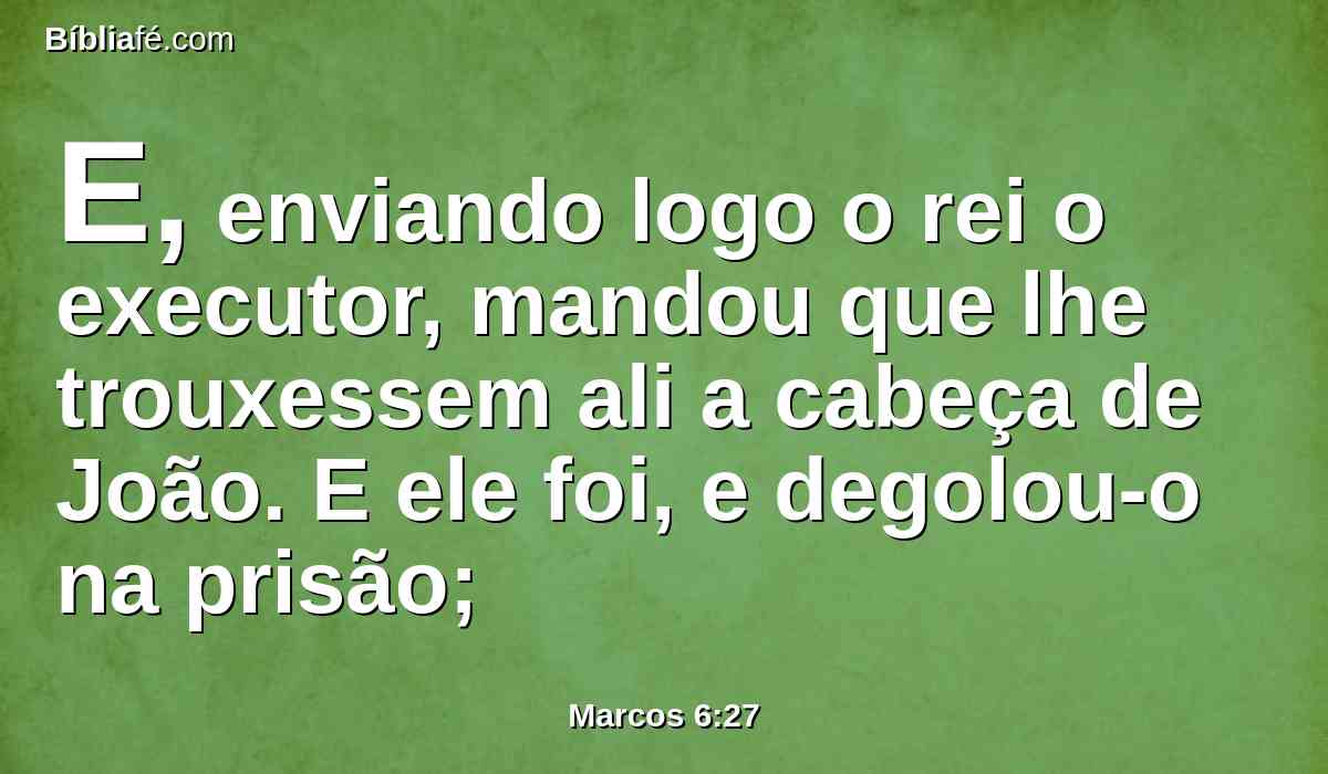 E, enviando logo o rei o executor, mandou que lhe trouxessem ali a cabeça de João. E ele foi, e degolou-o na prisão;