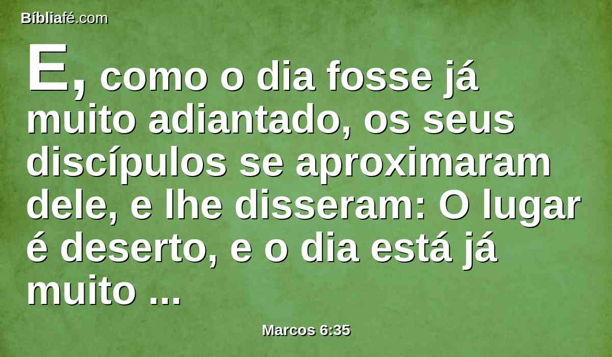 E, como o dia fosse já muito adiantado, os seus discípulos se aproximaram dele, e lhe disseram: O lugar é deserto, e o dia está já muito adiantado.