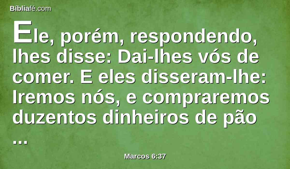 Ele, porém, respondendo, lhes disse: Dai-lhes vós de comer. E eles disseram-lhe: Iremos nós, e compraremos duzentos dinheiros de pão para lhes darmos de comer?