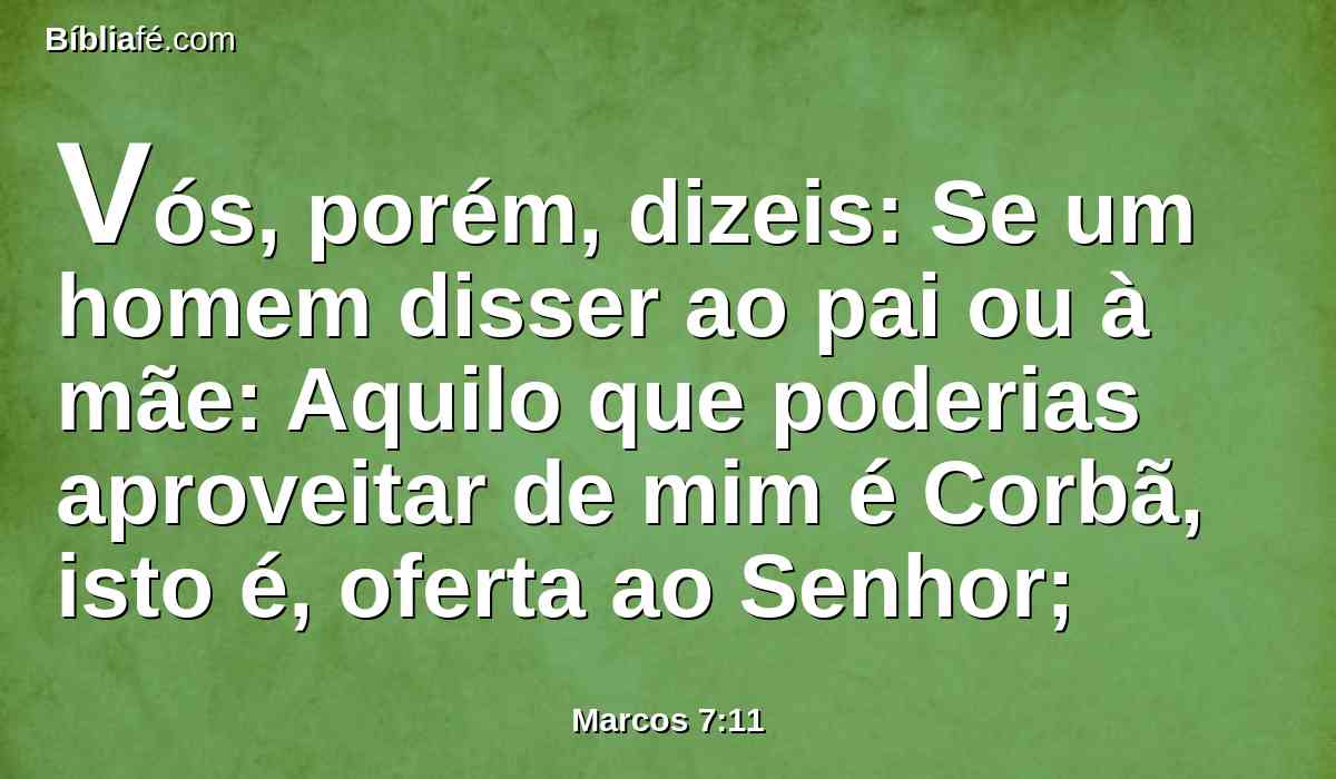 Vós, porém, dizeis: Se um homem disser ao pai ou à mãe: Aquilo que poderias aproveitar de mim é Corbã, isto é, oferta ao Senhor;
