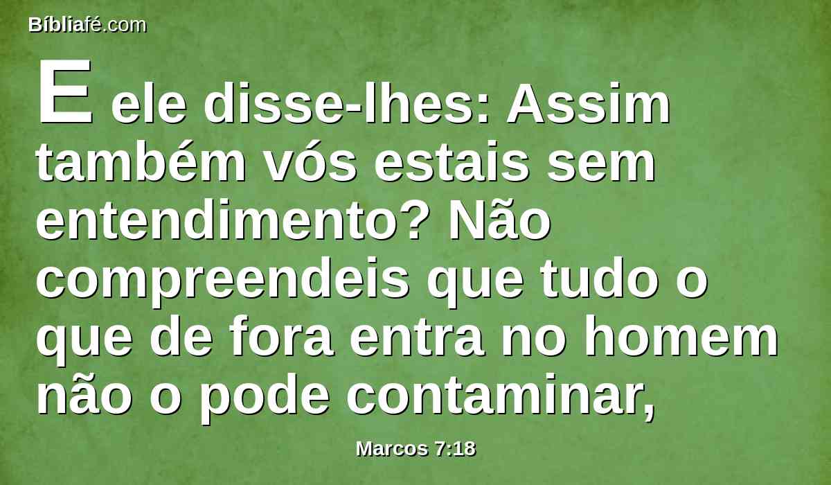 E ele disse-lhes: Assim também vós estais sem entendimento? Não compreendeis que tudo o que de fora entra no homem não o pode contaminar,