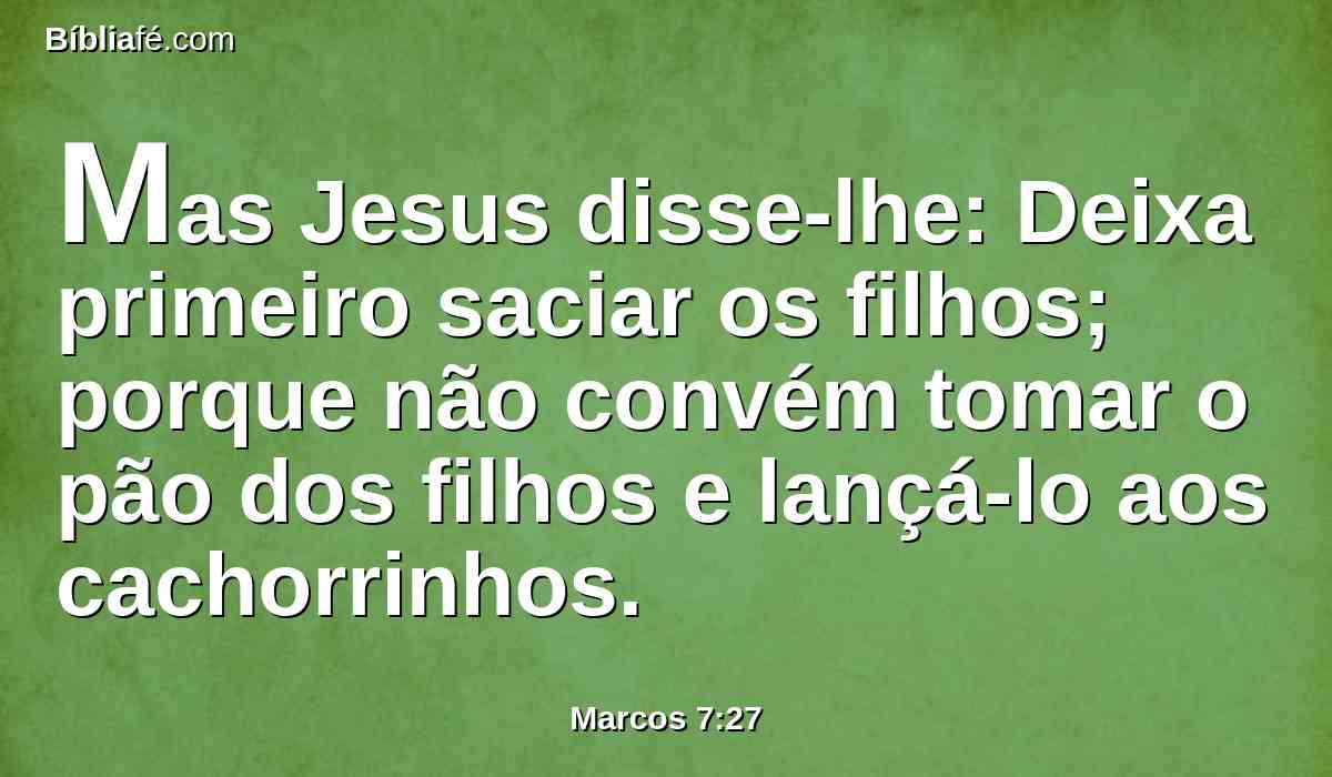 Mas Jesus disse-lhe: Deixa primeiro saciar os filhos; porque não convém tomar o pão dos filhos e lançá-lo aos cachorrinhos.