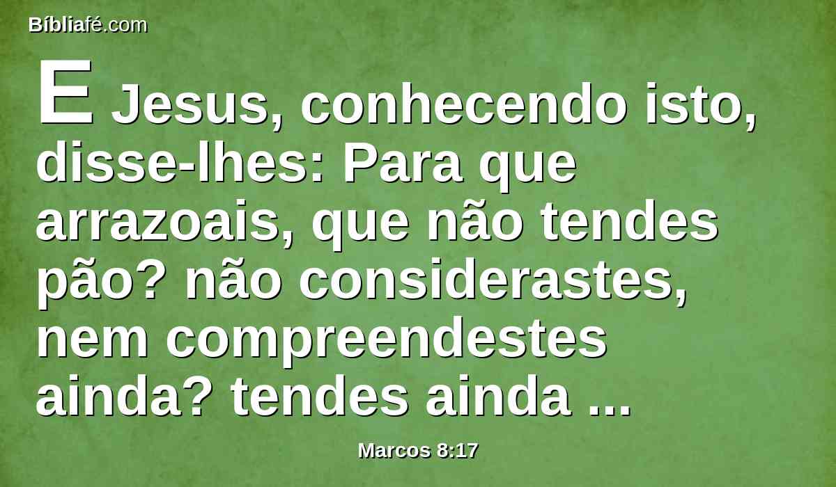 E Jesus, conhecendo isto, disse-lhes: Para que arrazoais, que não tendes pão? não considerastes, nem compreendestes ainda? tendes ainda o vosso coração endurecido?