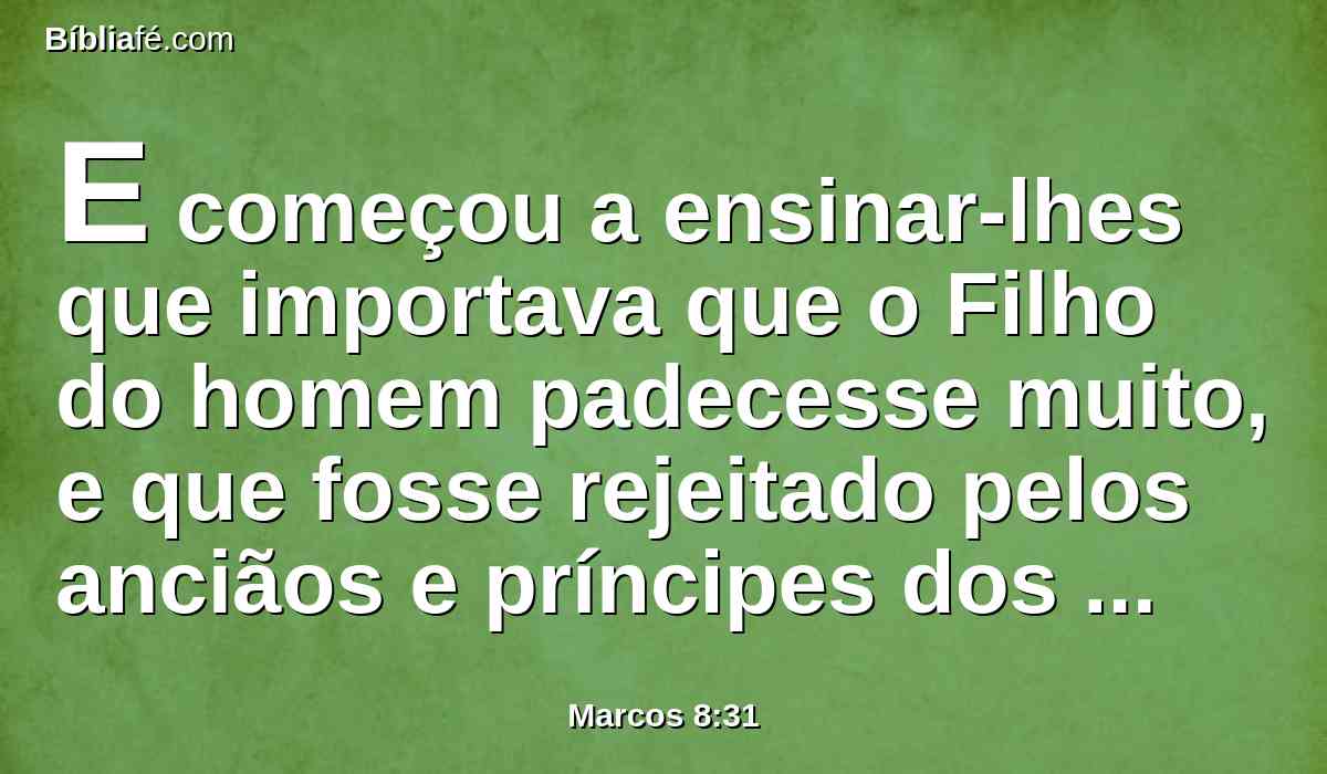 E começou a ensinar-lhes que importava que o Filho do homem padecesse muito, e que fosse rejeitado pelos anciãos e príncipes dos sacerdotes, e pelos escribas, e que fosse morto, mas que depois de três dias ressuscitaria.