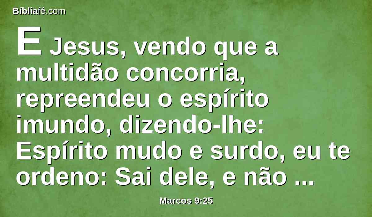 E Jesus, vendo que a multidão concorria, repreendeu o espírito imundo, dizendo-lhe: Espírito mudo e surdo, eu te ordeno: Sai dele, e não entres mais nele.