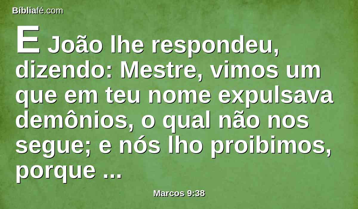 E João lhe respondeu, dizendo: Mestre, vimos um que em teu nome expulsava demônios, o qual não nos segue; e nós lho proibimos, porque não nos segue.