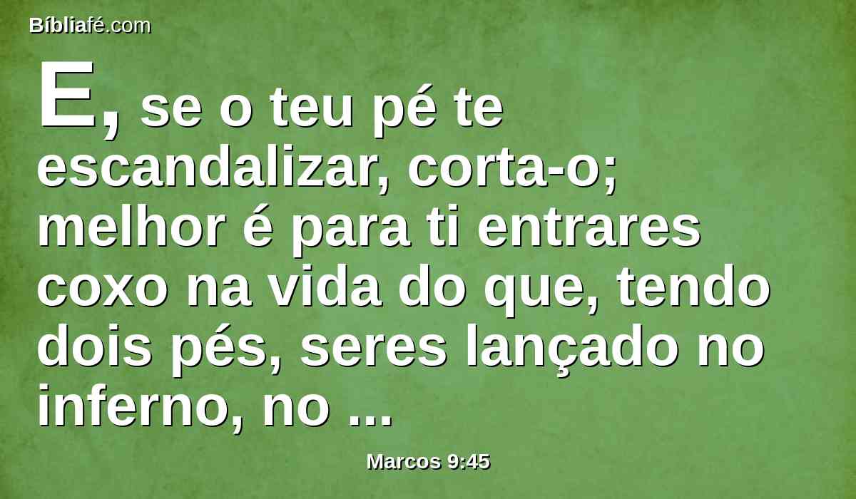 E, se o teu pé te escandalizar, corta-o; melhor é para ti entrares coxo na vida do que, tendo dois pés, seres lançado no inferno, no fogo que nunca se apaga,