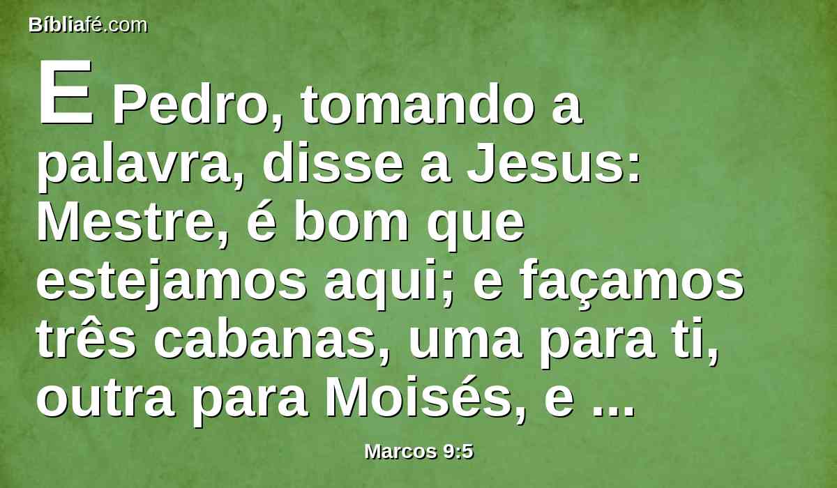 E Pedro, tomando a palavra, disse a Jesus: Mestre, é bom que estejamos aqui; e façamos três cabanas, uma para ti, outra para Moisés, e outra para Elias.
