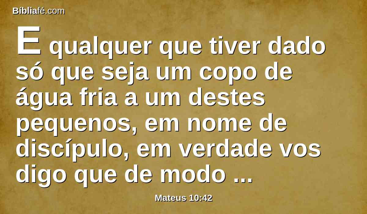 E qualquer que tiver dado só que seja um copo de água fria a um destes pequenos, em nome de discípulo, em verdade vos digo que de modo algum perderá o seu galardão.