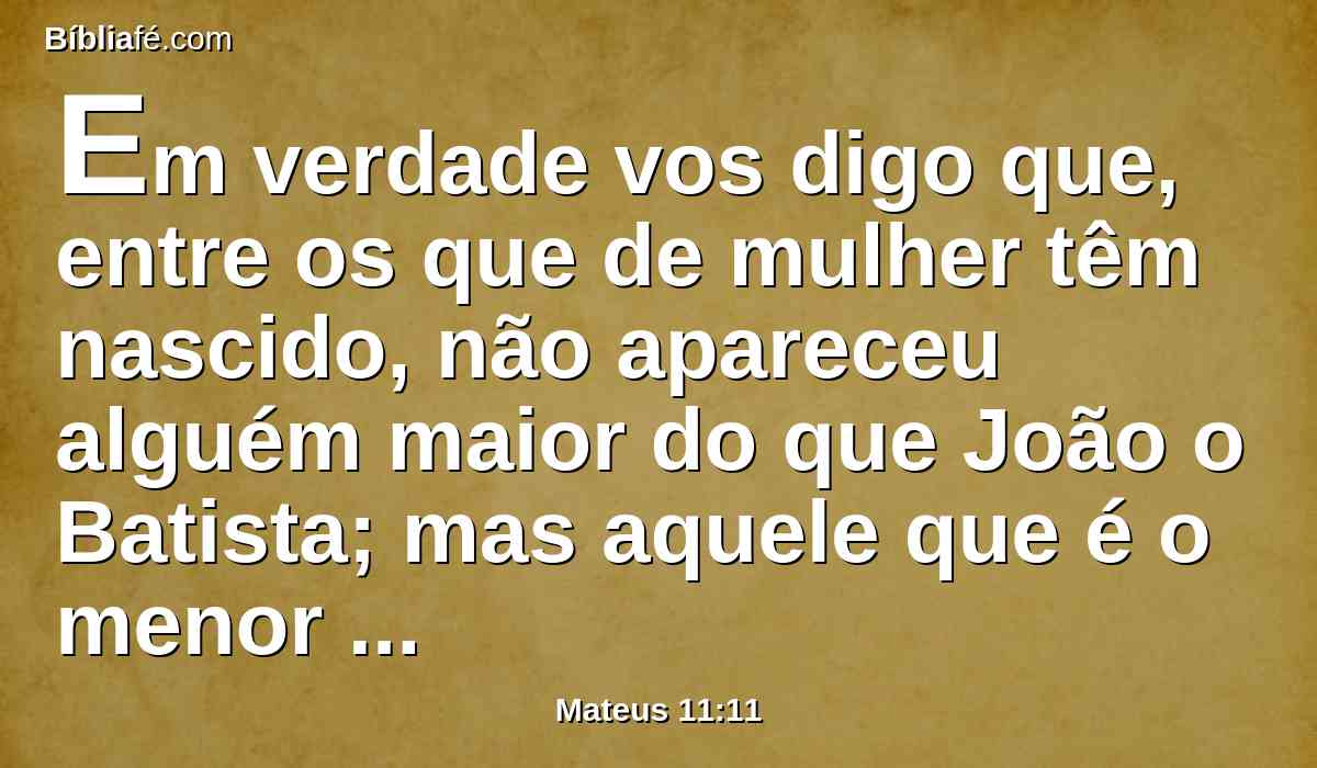 Em verdade vos digo que, entre os que de mulher têm nascido, não apareceu alguém maior do que João o Batista; mas aquele que é o menor no reino dos céus é maior do que ele.