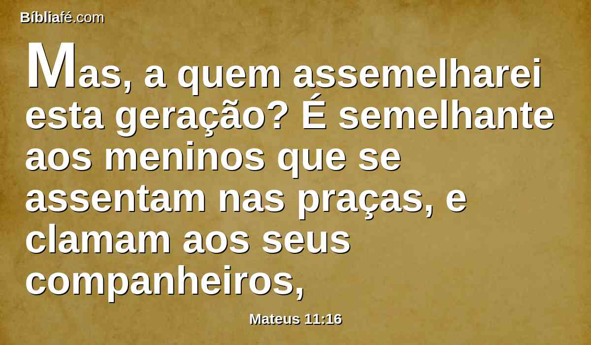 Mas, a quem assemelharei esta geração? É semelhante aos meninos que se assentam nas praças, e clamam aos seus companheiros,