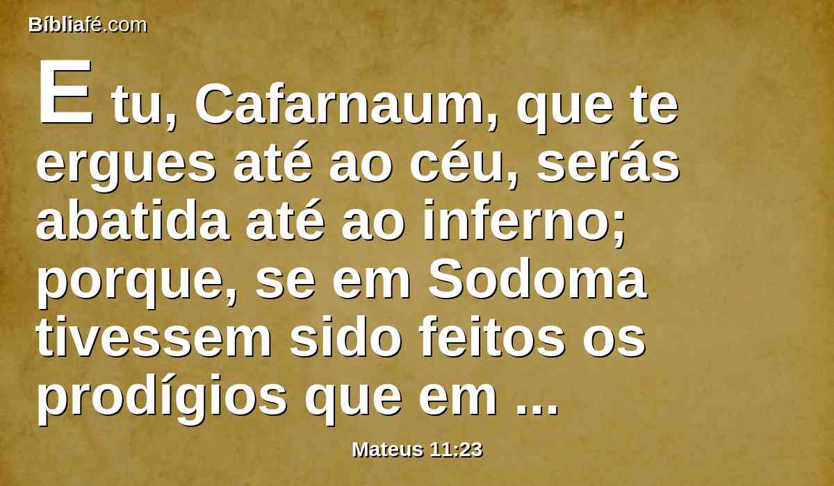 E tu, Cafarnaum, que te ergues até ao céu, serás abatida até ao inferno; porque, se em Sodoma tivessem sido feitos os prodígios que em ti se operaram, teria ela permanecido até hoje.