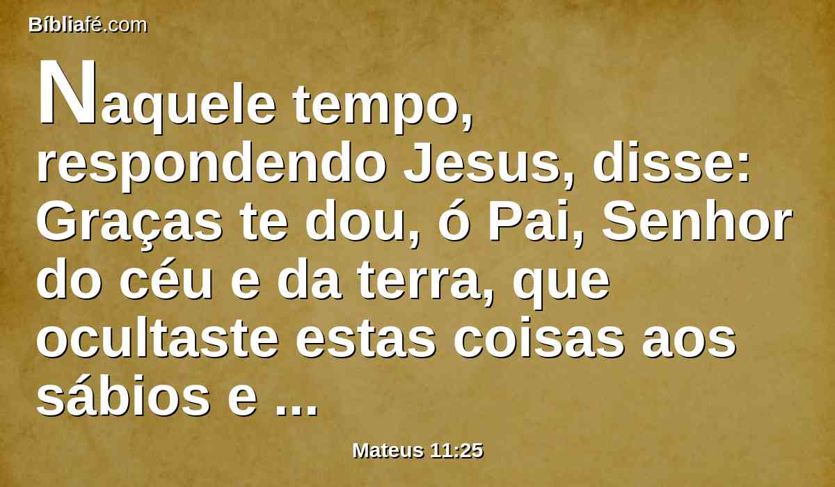 Naquele tempo, respondendo Jesus, disse: Graças te dou, ó Pai, Senhor do céu e da terra, que ocultaste estas coisas aos sábios e entendidos, e as revelaste aos pequeninos.