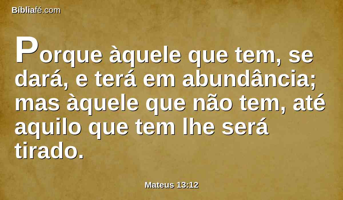 Porque àquele que tem, se dará, e terá em abundância; mas àquele que não tem, até aquilo que tem lhe será tirado.