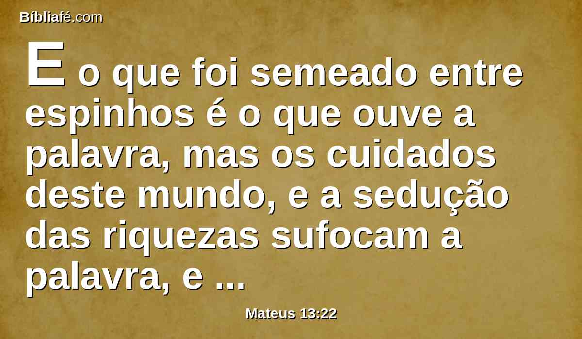 E o que foi semeado entre espinhos é o que ouve a palavra, mas os cuidados deste mundo, e a sedução das riquezas sufocam a palavra, e fica infrutífera;