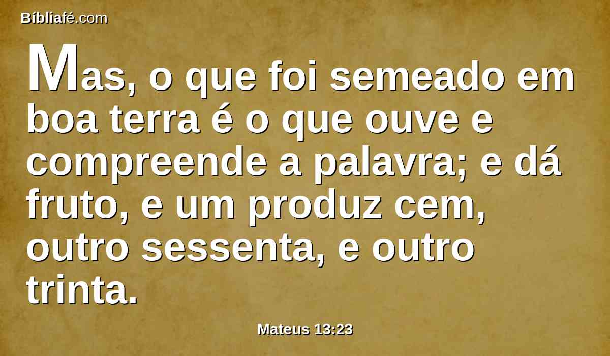 Mas, o que foi semeado em boa terra é o que ouve e compreende a palavra; e dá fruto, e um produz cem, outro sessenta, e outro trinta.