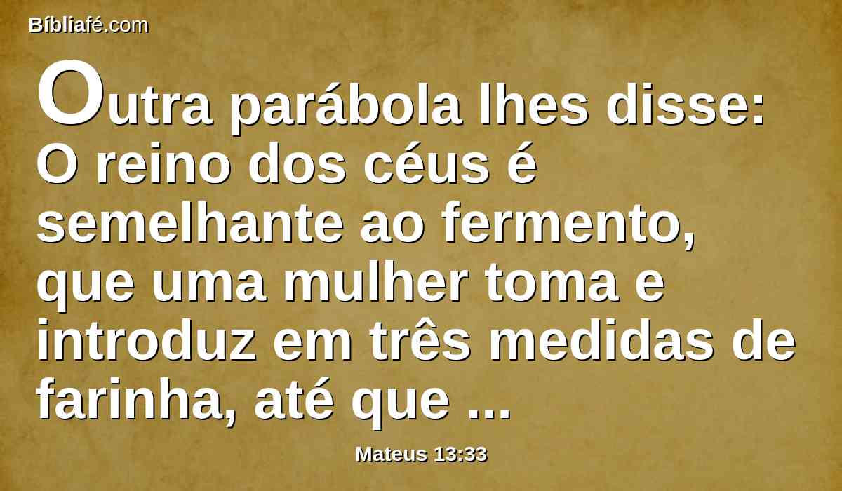 Outra parábola lhes disse: O reino dos céus é semelhante ao fermento, que uma mulher toma e introduz em três medidas de farinha, até que tudo esteja levedado.