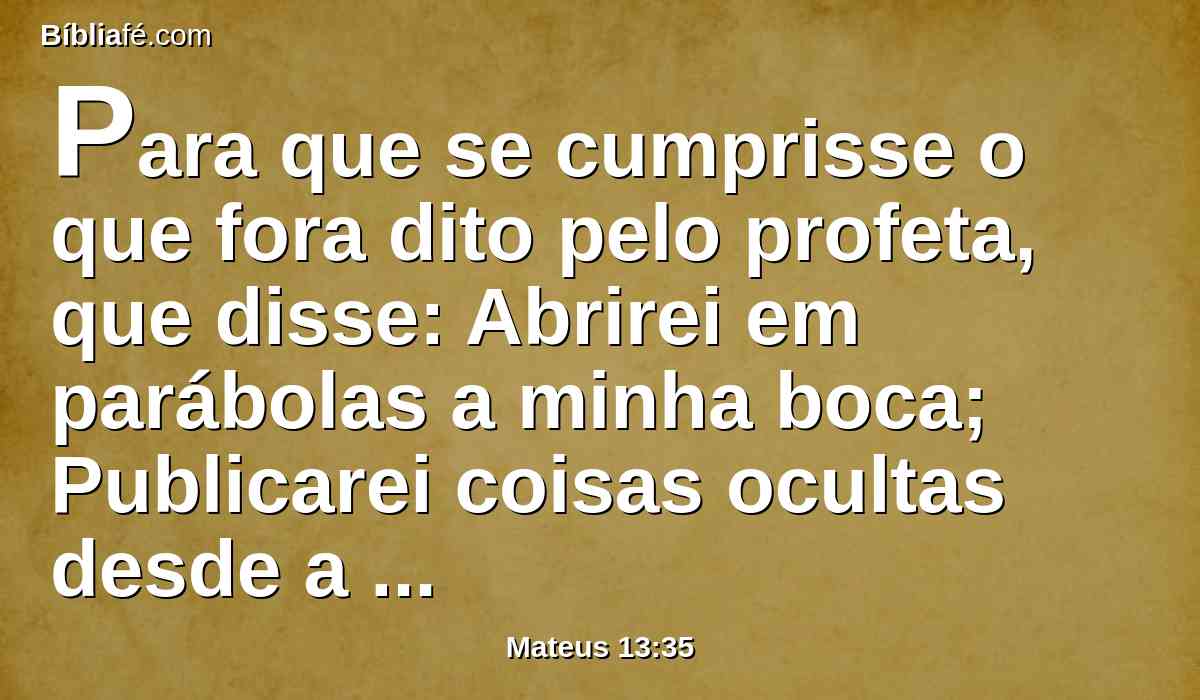 Para que se cumprisse o que fora dito pelo profeta, que disse: Abrirei em parábolas a minha boca; Publicarei coisas ocultas desde a fundação do mundo.
