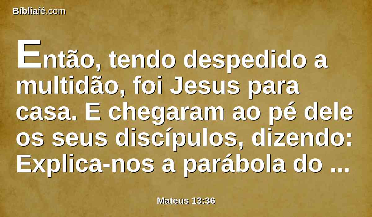 Então, tendo despedido a multidão, foi Jesus para casa. E chegaram ao pé dele os seus discípulos, dizendo: Explica-nos a parábola do joio do campo.