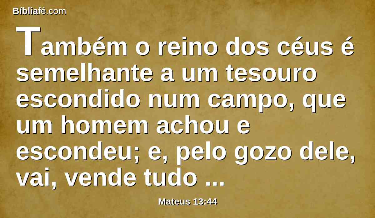 Também o reino dos céus é semelhante a um tesouro escondido num campo, que um homem achou e escondeu; e, pelo gozo dele, vai, vende tudo quanto tem, e compra aquele campo.