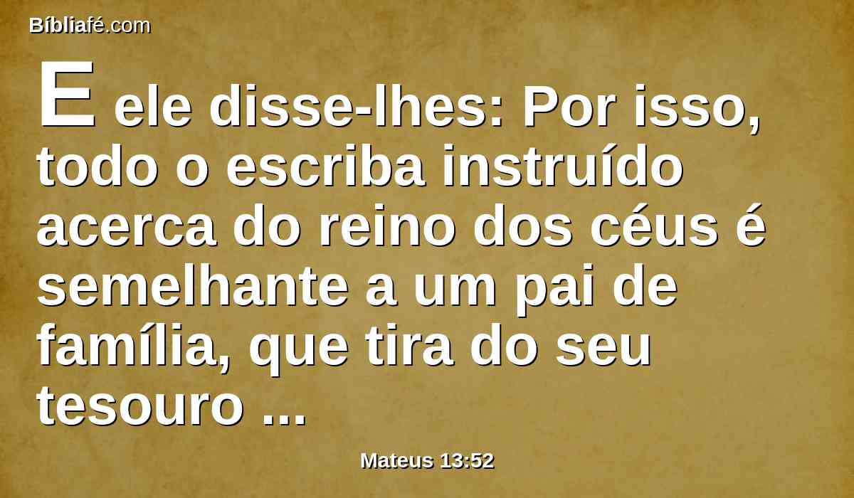 E ele disse-lhes: Por isso, todo o escriba instruído acerca do reino dos céus é semelhante a um pai de família, que tira do seu tesouro coisas novas e velhas.