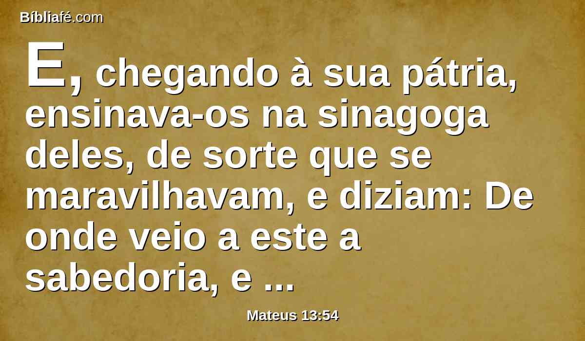 E, chegando à sua pátria, ensinava-os na sinagoga deles, de sorte que se maravilhavam, e diziam: De onde veio a este a sabedoria, e estas maravilhas?