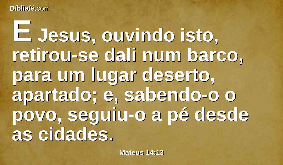 E Jesus, ouvindo isto, retirou-se dali num barco, para um lugar deserto, apartado; e, sabendo-o o povo, seguiu-o a pé desde as cidades.