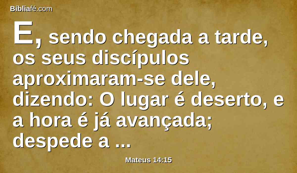 E, sendo chegada a tarde, os seus discípulos aproximaram-se dele, dizendo: O lugar é deserto, e a hora é já avançada; despede a multidão, para que vão pelas aldeias, e comprem comida para si.