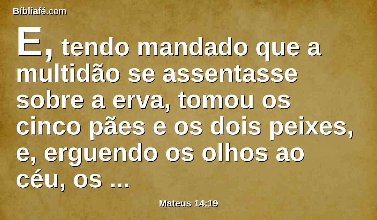 E, tendo mandado que a multidão se assentasse sobre a erva, tomou os cinco pães e os dois peixes, e, erguendo os olhos ao céu, os abençoou, e, partindo os pães, deu-os aos discípulos, e os discípulos à multidão.