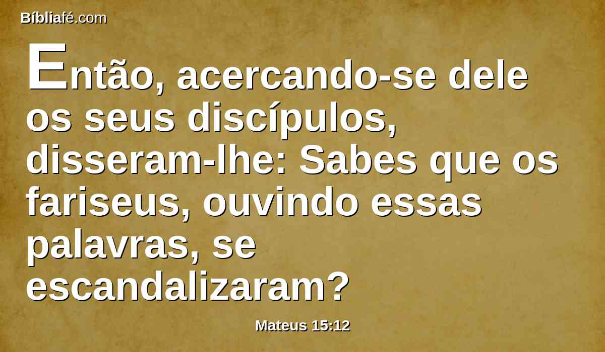 Então, acercando-se dele os seus discípulos, disseram-lhe: Sabes que os fariseus, ouvindo essas palavras, se escandalizaram?