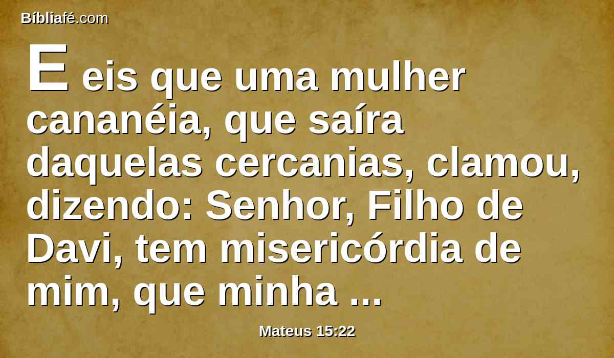 E eis que uma mulher cananéia, que saíra daquelas cercanias, clamou, dizendo: Senhor, Filho de Davi, tem misericórdia de mim, que minha filha está miseravelmente endemoninhada.