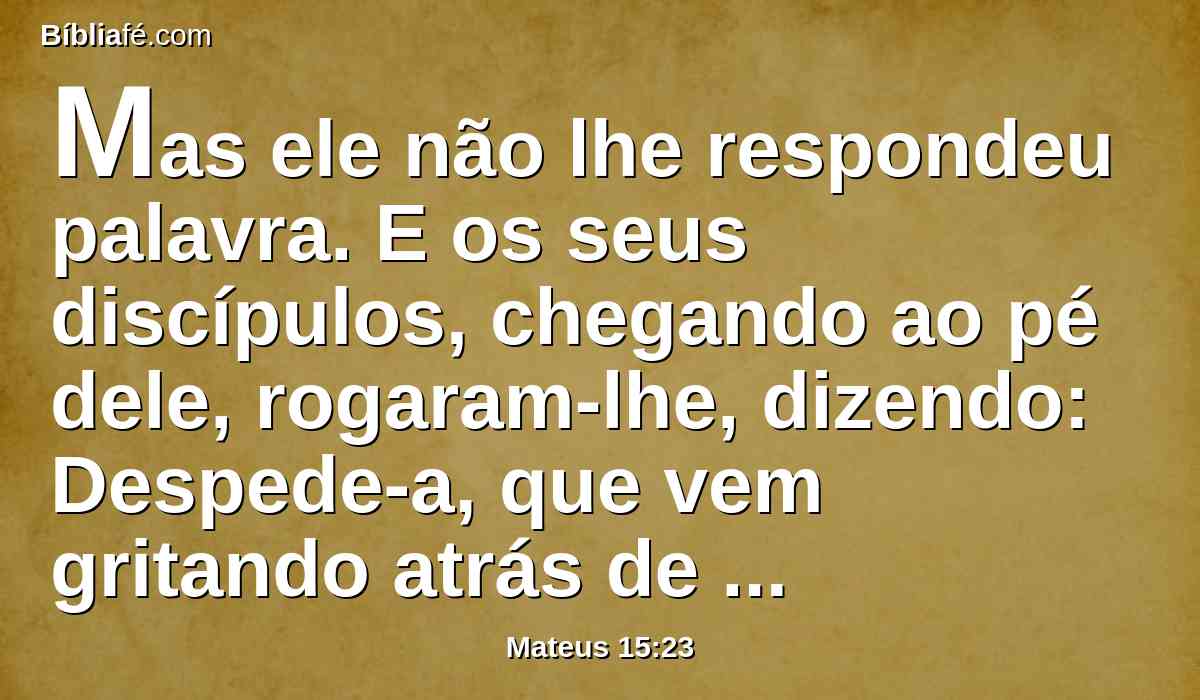 Mas ele não lhe respondeu palavra. E os seus discípulos, chegando ao pé dele, rogaram-lhe, dizendo: Despede-a, que vem gritando atrás de nós.