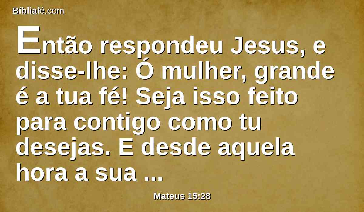 Então respondeu Jesus, e disse-lhe: Ó mulher, grande é a tua fé! Seja isso feito para contigo como tu desejas. E desde aquela hora a sua filha ficou sã.