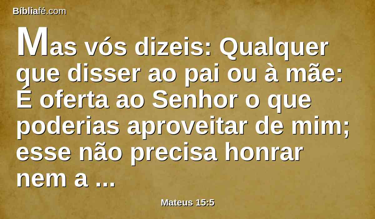 Mas vós dizeis: Qualquer que disser ao pai ou à mãe: É oferta ao Senhor o que poderias aproveitar de mim; esse não precisa honrar nem a seu pai nem a sua mãe,