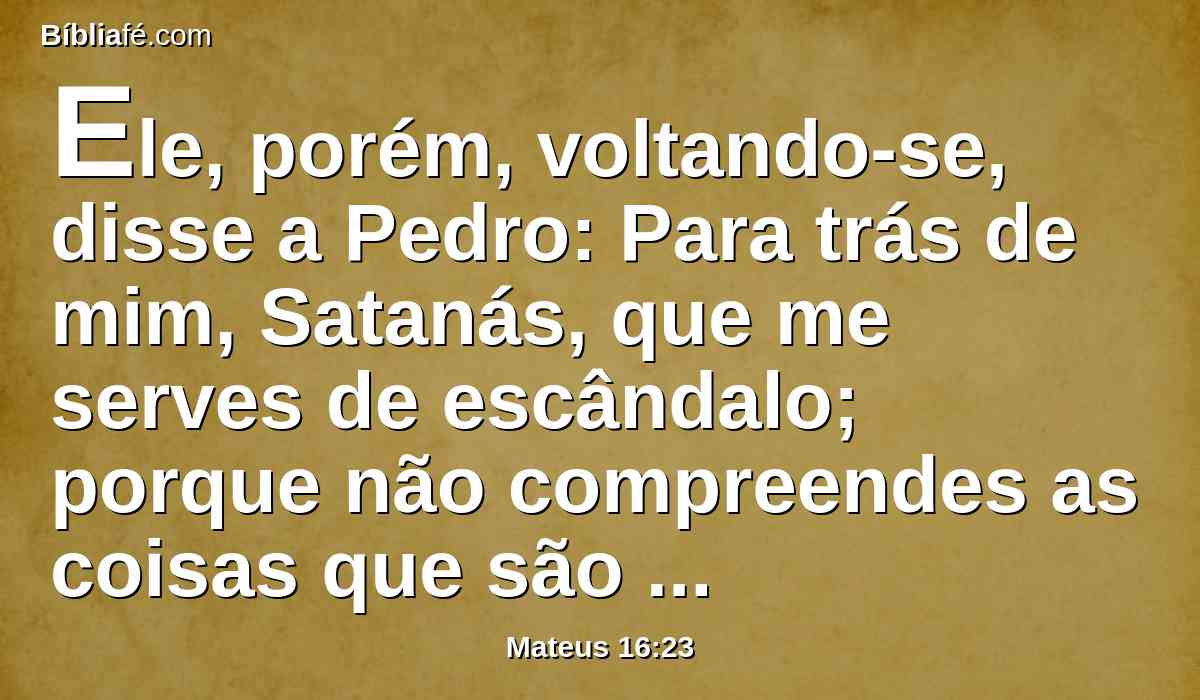 Ele, porém, voltando-se, disse a Pedro: Para trás de mim, Satanás, que me serves de escândalo; porque não compreendes as coisas que são de Deus, mas só as que são dos homens.