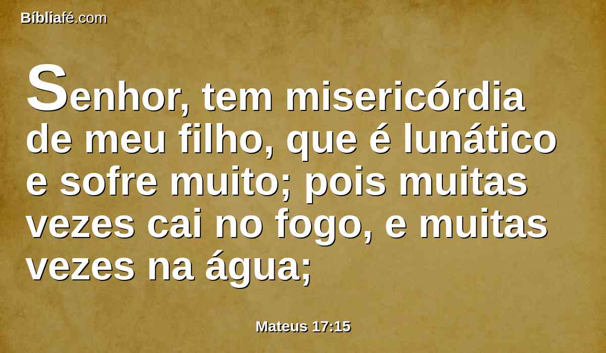 Senhor, tem misericórdia de meu filho, que é lunático e sofre muito; pois muitas vezes cai no fogo, e muitas vezes na água;