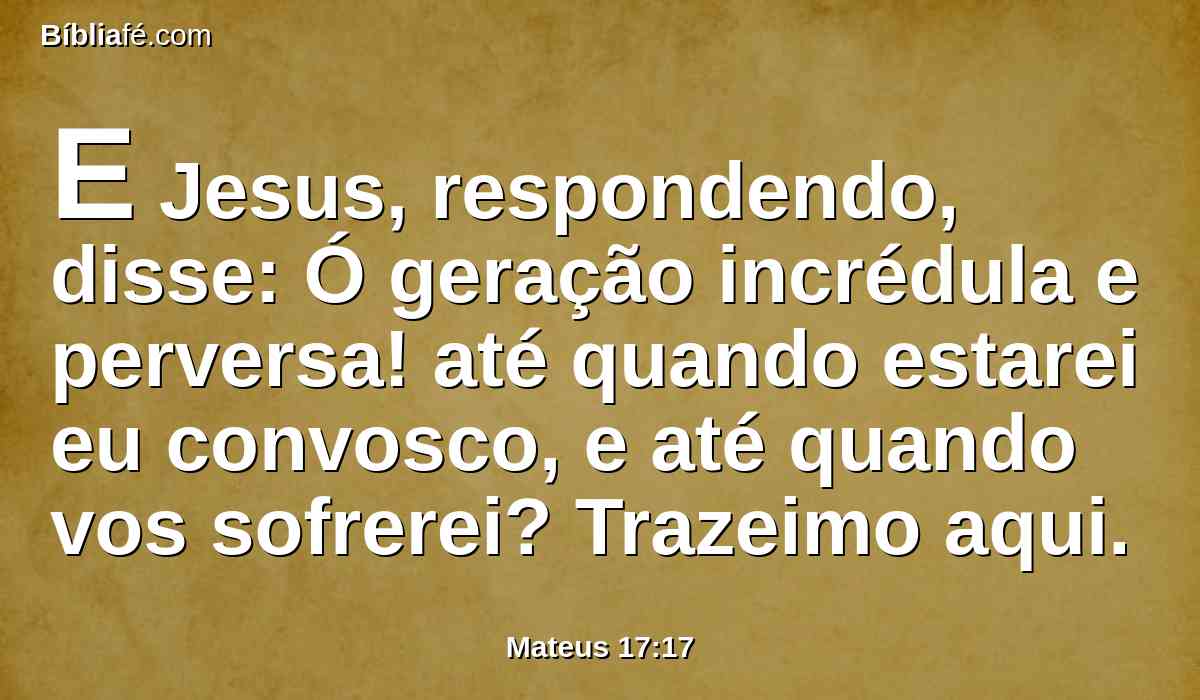 E Jesus, respondendo, disse: Ó geração incrédula e perversa! até quando estarei eu convosco, e até quando vos sofrerei? Trazeimo aqui.