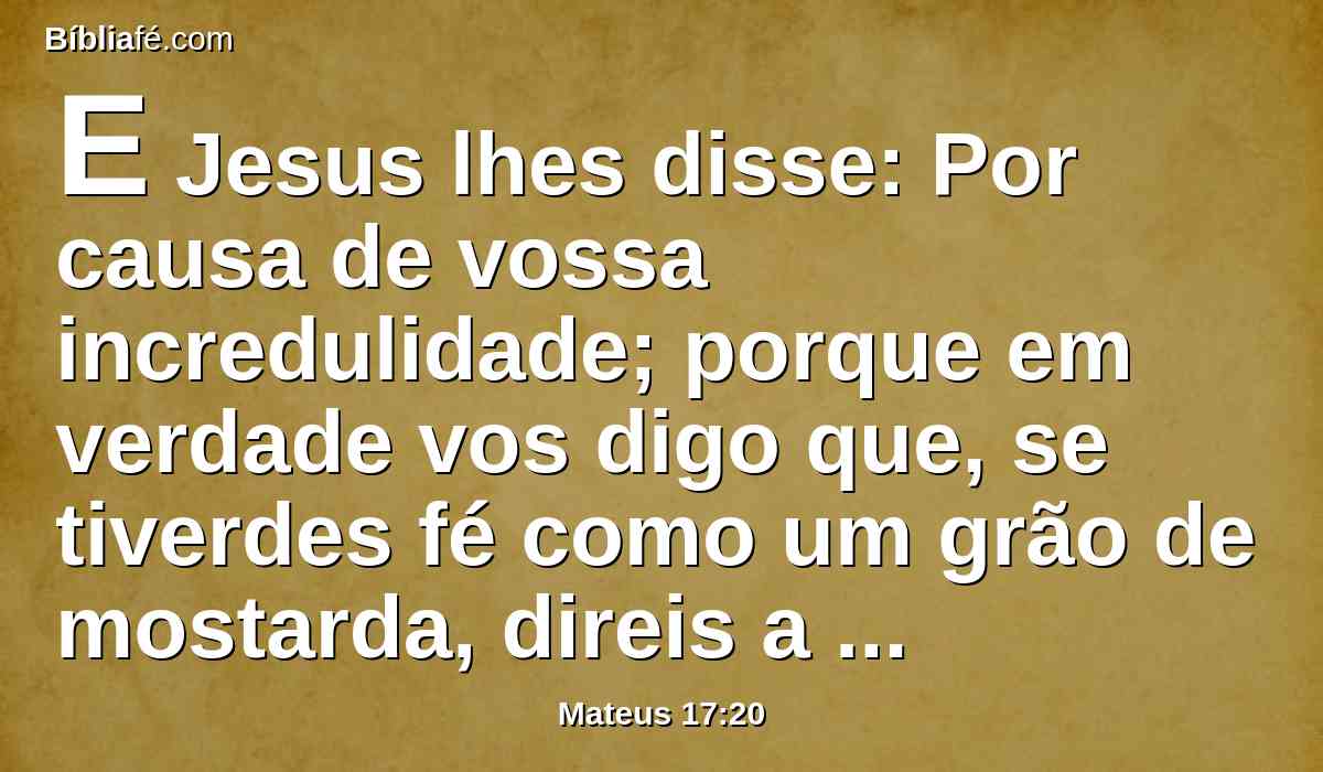 E Jesus lhes disse: Por causa de vossa incredulidade; porque em verdade vos digo que, se tiverdes fé como um grão de mostarda, direis a este monte: Passa daqui para acolá, e há de passar; e nada vos será impossível.