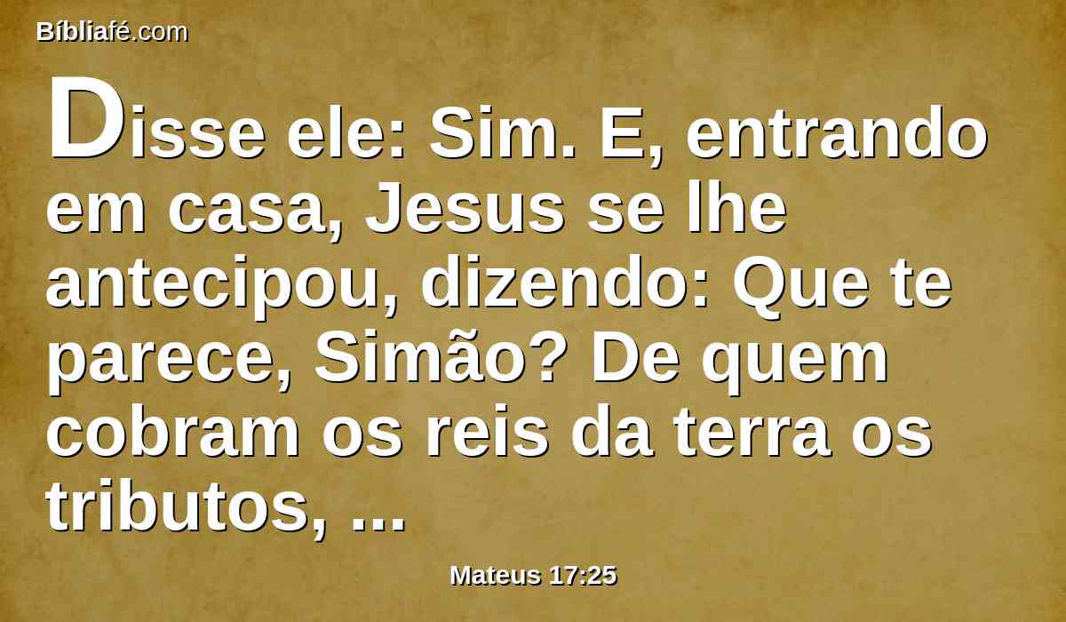 Disse ele: Sim. E, entrando em casa, Jesus se lhe antecipou, dizendo: Que te parece, Simão? De quem cobram os reis da terra os tributos, ou o censo? Dos seus filhos, ou dos alheios?