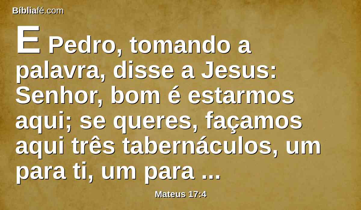 E Pedro, tomando a palavra, disse a Jesus: Senhor, bom é estarmos aqui; se queres, façamos aqui três tabernáculos, um para ti, um para Moisés, e um para Elias.