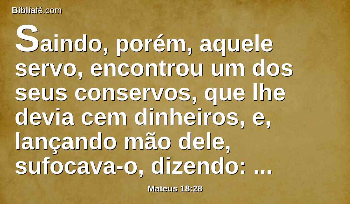 Saindo, porém, aquele servo, encontrou um dos seus conservos, que lhe devia cem dinheiros, e, lançando mão dele, sufocava-o, dizendo: Paga-me o que me deves.