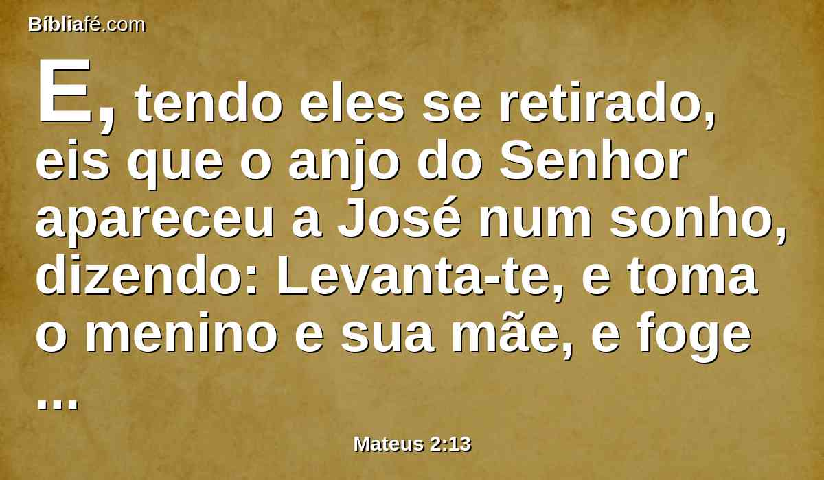 E, tendo eles se retirado, eis que o anjo do Senhor apareceu a José num sonho, dizendo: Levanta-te, e toma o menino e sua mãe, e foge para o Egito, e demora-te lá até que eu te diga; porque Herodes há de procurar o menino para o matar.